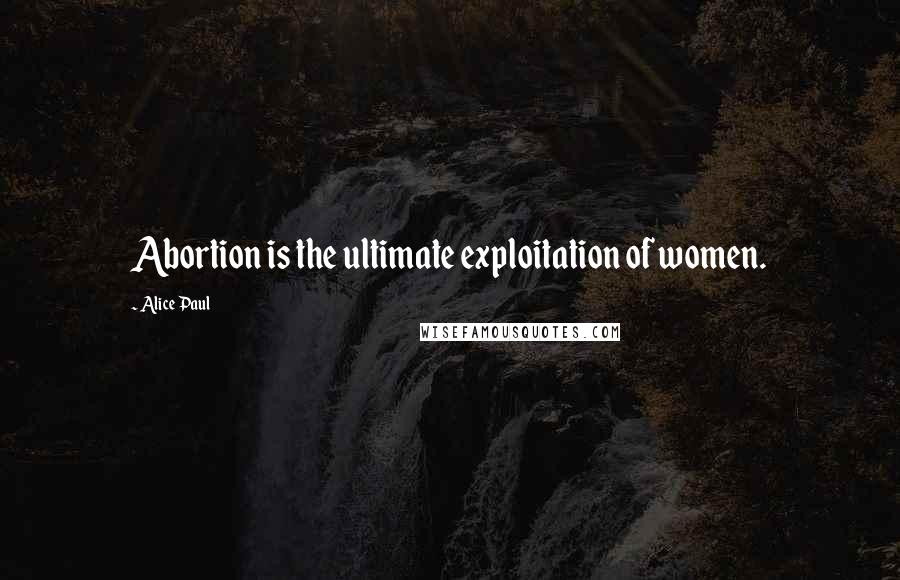 Alice Paul Quotes: Abortion is the ultimate exploitation of women.