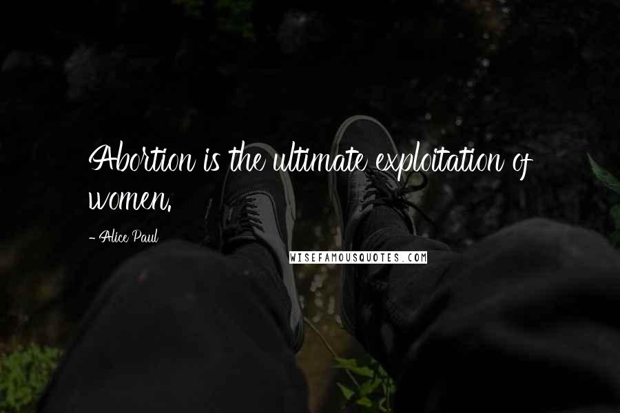 Alice Paul Quotes: Abortion is the ultimate exploitation of women.