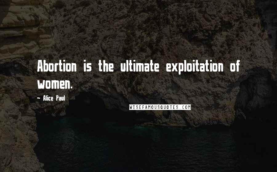 Alice Paul Quotes: Abortion is the ultimate exploitation of women.