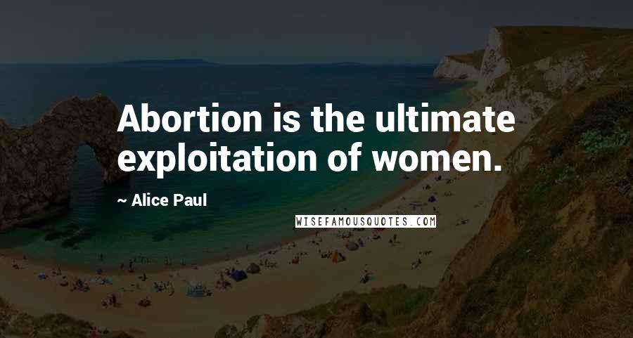 Alice Paul Quotes: Abortion is the ultimate exploitation of women.