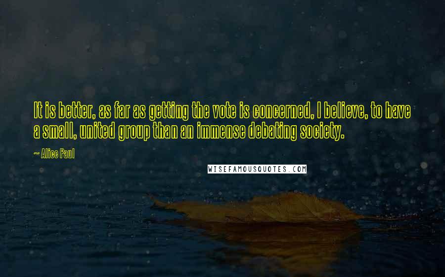 Alice Paul Quotes: It is better, as far as getting the vote is concerned, I believe, to have a small, united group than an immense debating society.