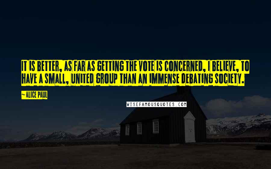 Alice Paul Quotes: It is better, as far as getting the vote is concerned, I believe, to have a small, united group than an immense debating society.