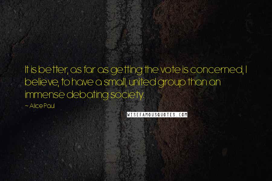 Alice Paul Quotes: It is better, as far as getting the vote is concerned, I believe, to have a small, united group than an immense debating society.