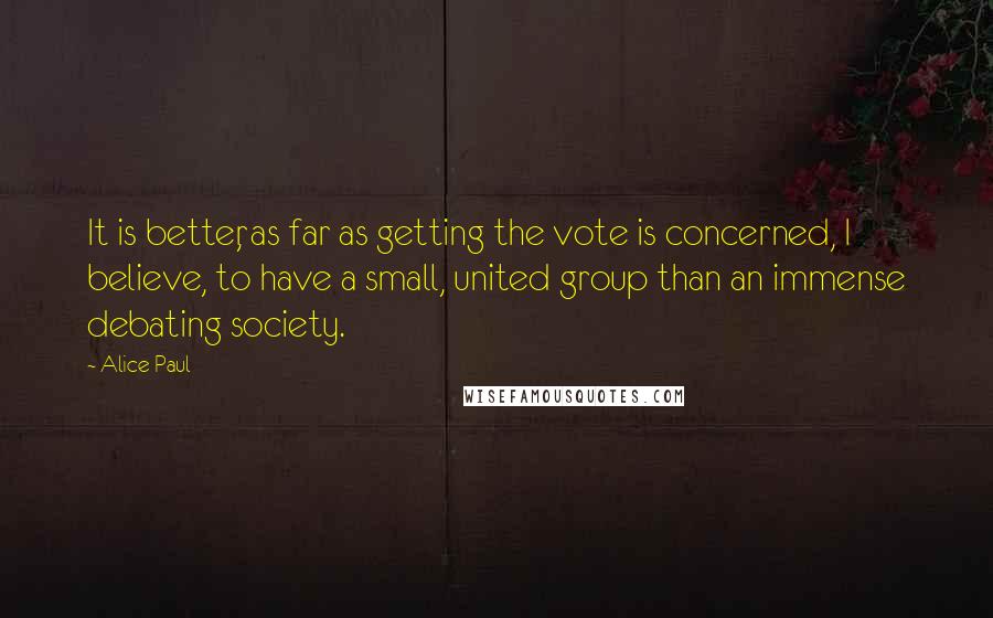 Alice Paul Quotes: It is better, as far as getting the vote is concerned, I believe, to have a small, united group than an immense debating society.