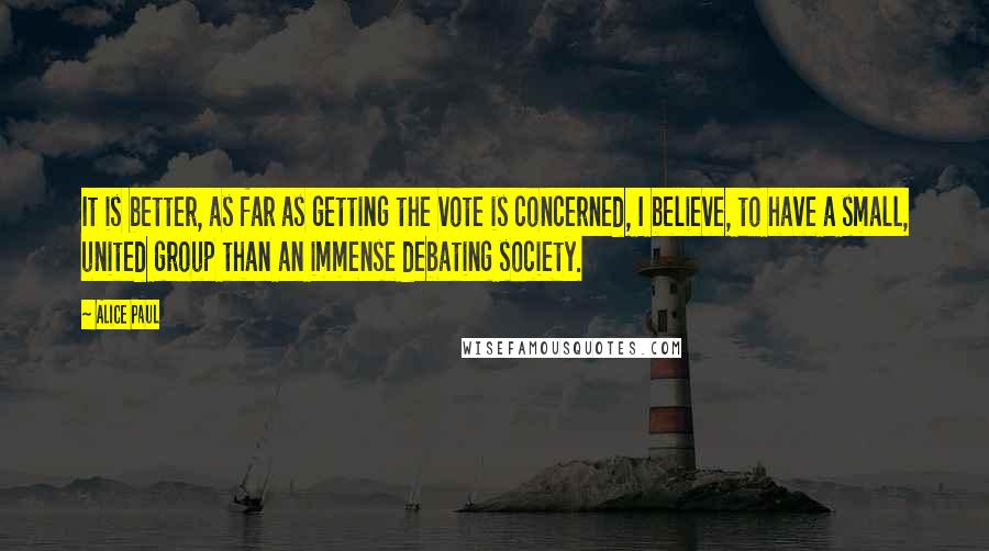 Alice Paul Quotes: It is better, as far as getting the vote is concerned, I believe, to have a small, united group than an immense debating society.