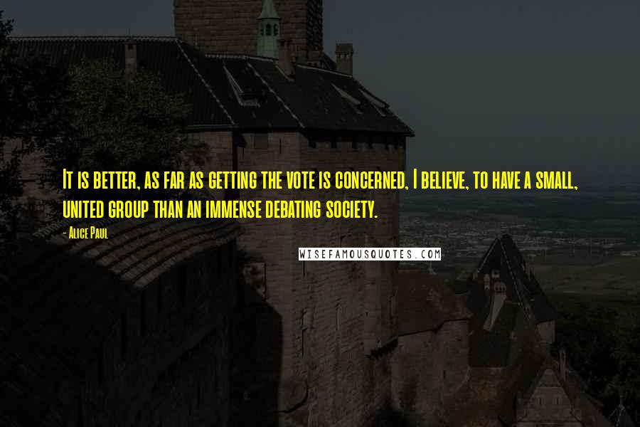 Alice Paul Quotes: It is better, as far as getting the vote is concerned, I believe, to have a small, united group than an immense debating society.