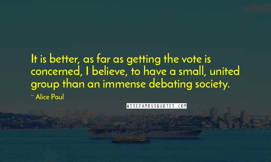 Alice Paul Quotes: It is better, as far as getting the vote is concerned, I believe, to have a small, united group than an immense debating society.