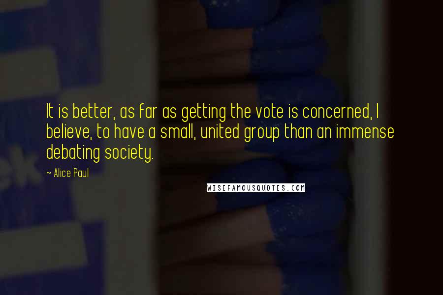 Alice Paul Quotes: It is better, as far as getting the vote is concerned, I believe, to have a small, united group than an immense debating society.