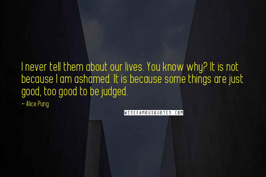 Alice Pung Quotes: I never tell them about our lives. You know why? It is not because I am ashamed. It is because some things are just good, too good to be judged.