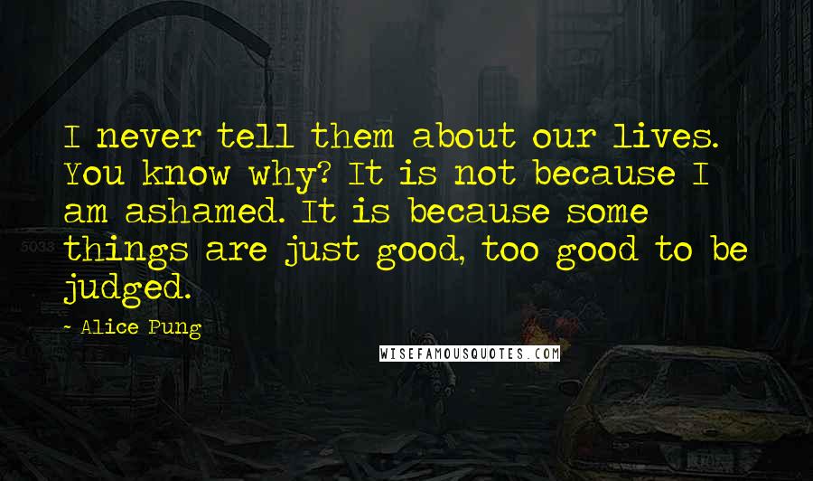 Alice Pung Quotes: I never tell them about our lives. You know why? It is not because I am ashamed. It is because some things are just good, too good to be judged.