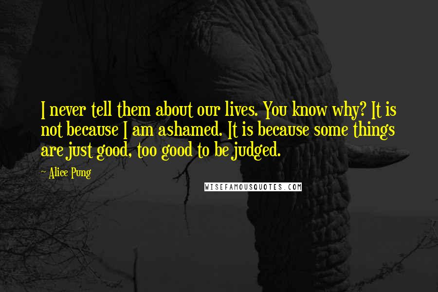 Alice Pung Quotes: I never tell them about our lives. You know why? It is not because I am ashamed. It is because some things are just good, too good to be judged.