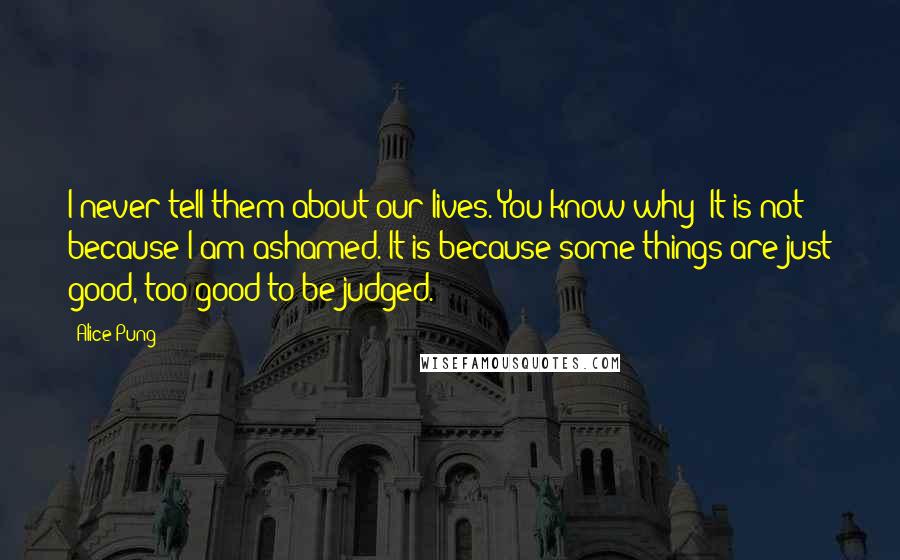 Alice Pung Quotes: I never tell them about our lives. You know why? It is not because I am ashamed. It is because some things are just good, too good to be judged.