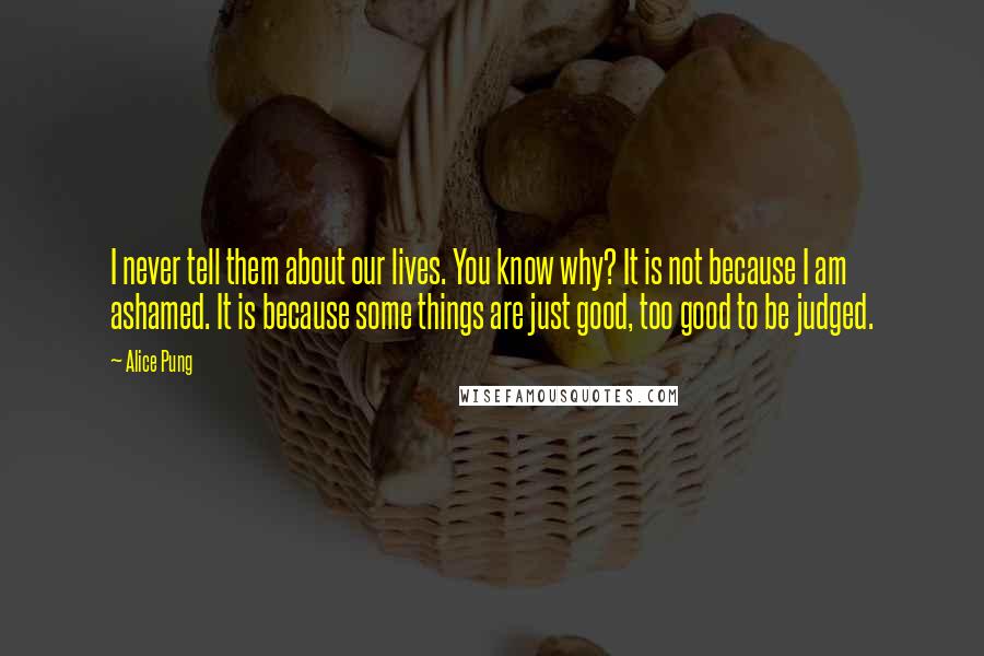 Alice Pung Quotes: I never tell them about our lives. You know why? It is not because I am ashamed. It is because some things are just good, too good to be judged.