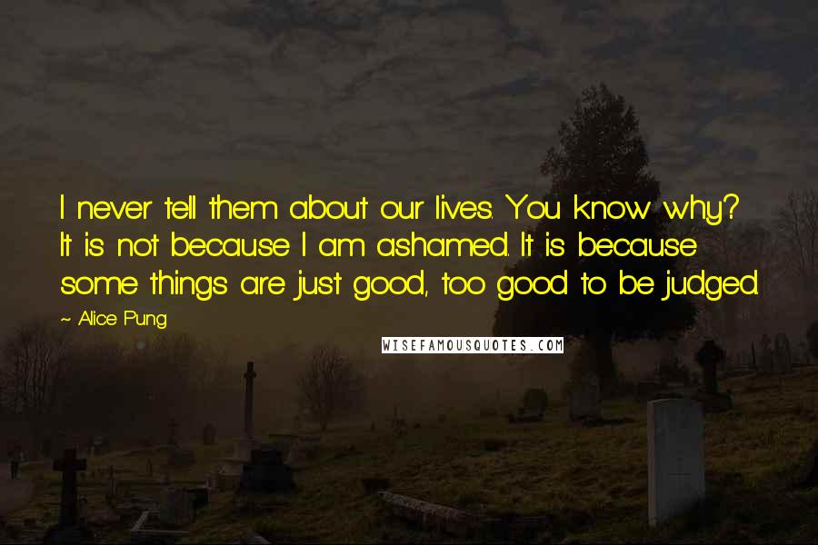 Alice Pung Quotes: I never tell them about our lives. You know why? It is not because I am ashamed. It is because some things are just good, too good to be judged.