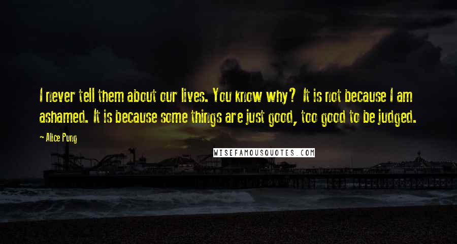Alice Pung Quotes: I never tell them about our lives. You know why? It is not because I am ashamed. It is because some things are just good, too good to be judged.
