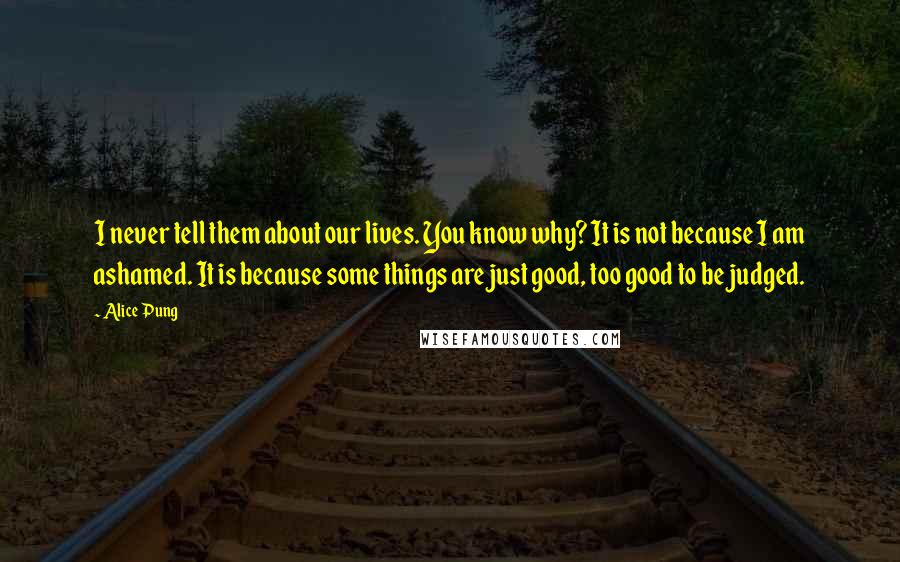 Alice Pung Quotes: I never tell them about our lives. You know why? It is not because I am ashamed. It is because some things are just good, too good to be judged.