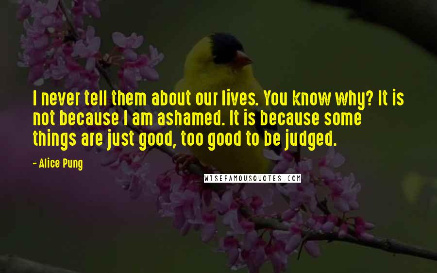 Alice Pung Quotes: I never tell them about our lives. You know why? It is not because I am ashamed. It is because some things are just good, too good to be judged.