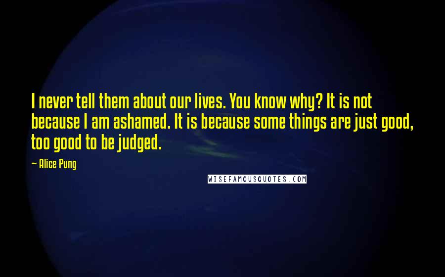 Alice Pung Quotes: I never tell them about our lives. You know why? It is not because I am ashamed. It is because some things are just good, too good to be judged.