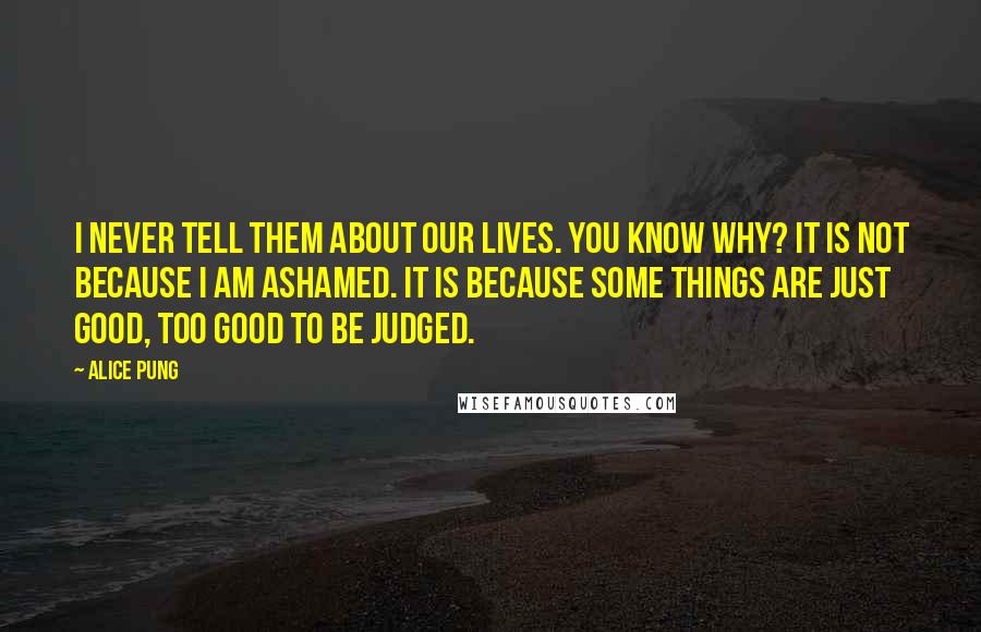 Alice Pung Quotes: I never tell them about our lives. You know why? It is not because I am ashamed. It is because some things are just good, too good to be judged.