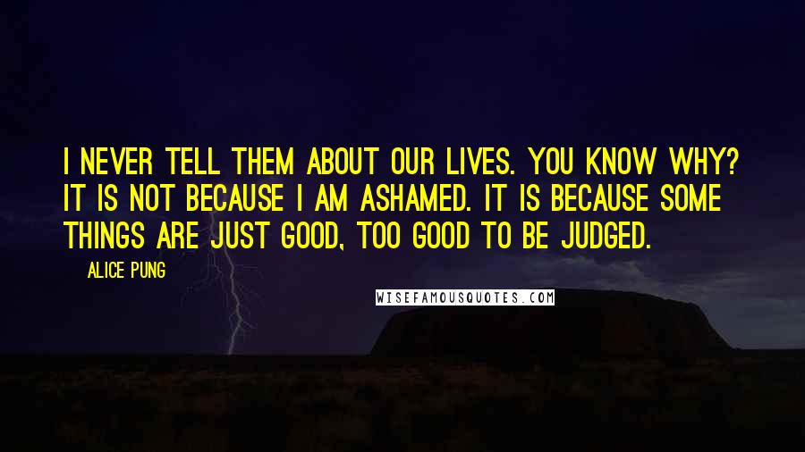 Alice Pung Quotes: I never tell them about our lives. You know why? It is not because I am ashamed. It is because some things are just good, too good to be judged.