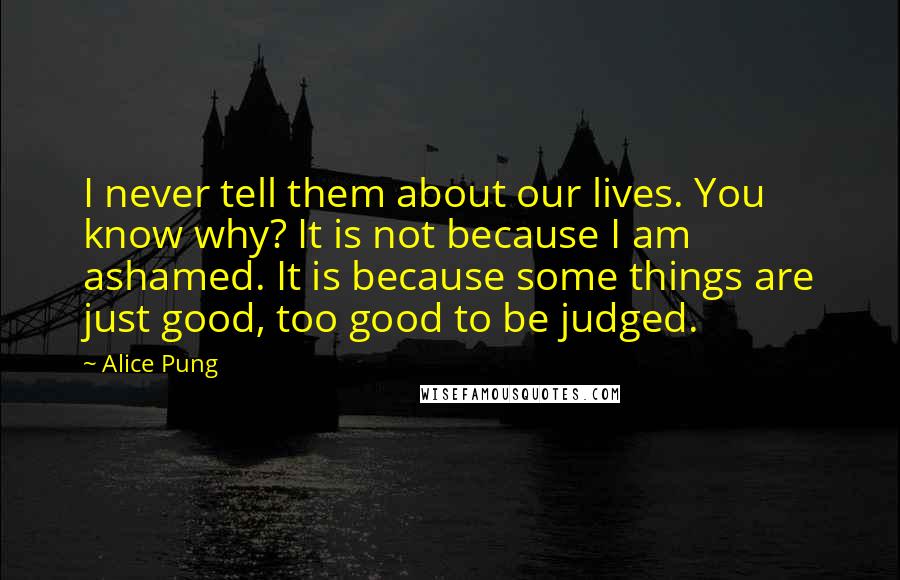 Alice Pung Quotes: I never tell them about our lives. You know why? It is not because I am ashamed. It is because some things are just good, too good to be judged.