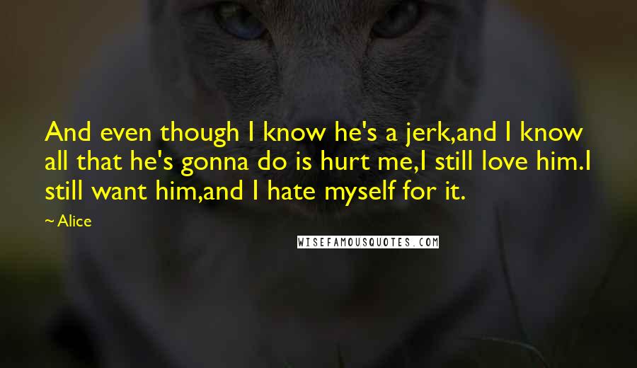 Alice Quotes: And even though I know he's a jerk,and I know all that he's gonna do is hurt me,I still love him.I still want him,and I hate myself for it.