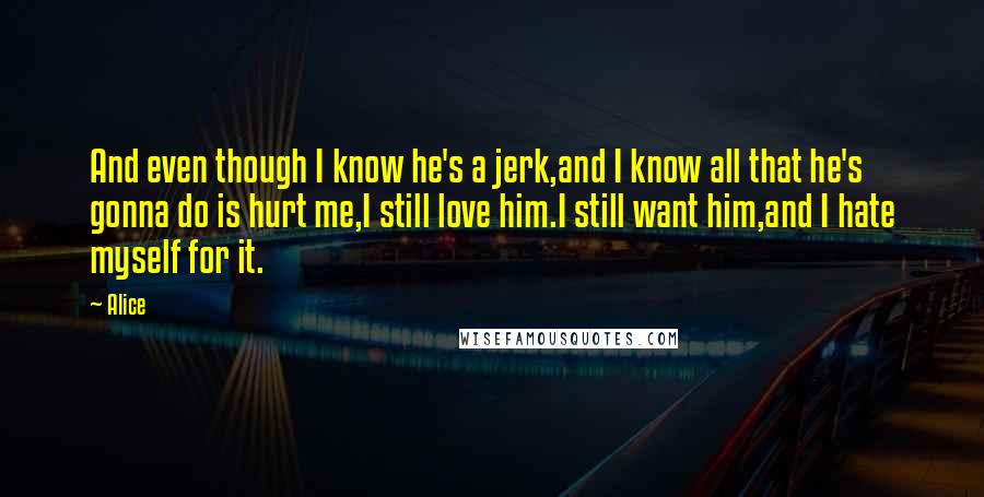 Alice Quotes: And even though I know he's a jerk,and I know all that he's gonna do is hurt me,I still love him.I still want him,and I hate myself for it.