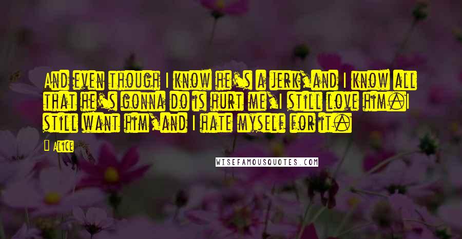 Alice Quotes: And even though I know he's a jerk,and I know all that he's gonna do is hurt me,I still love him.I still want him,and I hate myself for it.