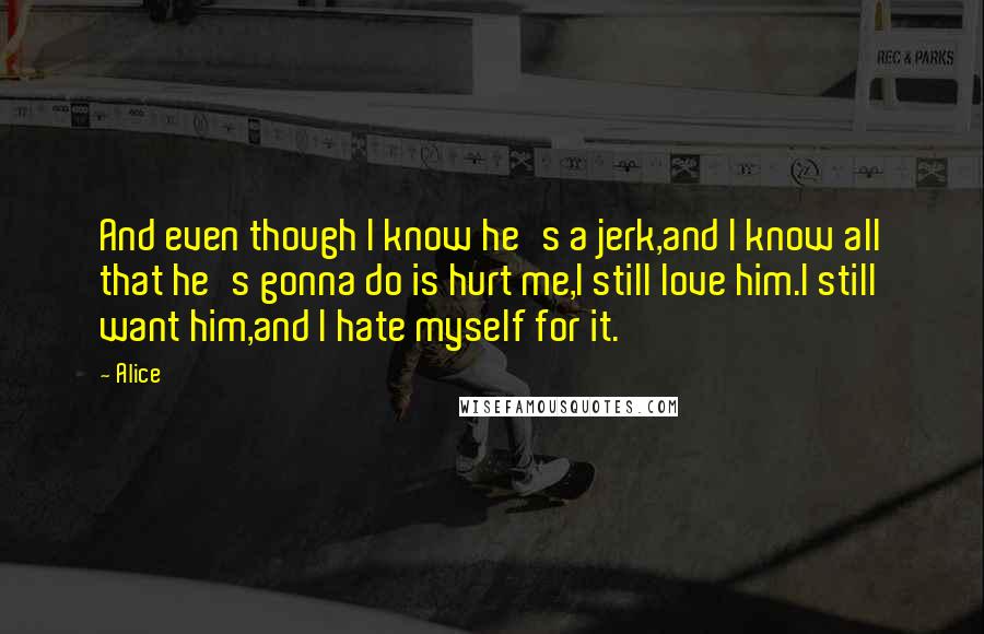 Alice Quotes: And even though I know he's a jerk,and I know all that he's gonna do is hurt me,I still love him.I still want him,and I hate myself for it.