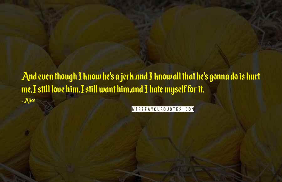 Alice Quotes: And even though I know he's a jerk,and I know all that he's gonna do is hurt me,I still love him.I still want him,and I hate myself for it.