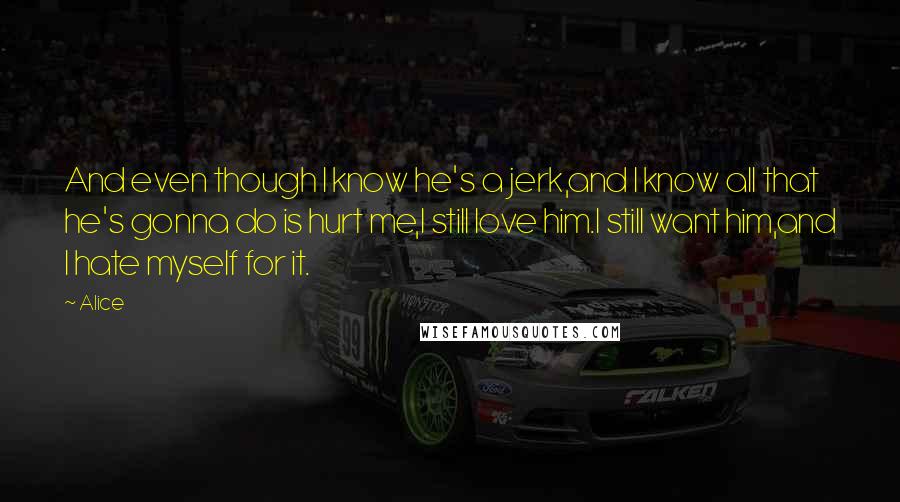 Alice Quotes: And even though I know he's a jerk,and I know all that he's gonna do is hurt me,I still love him.I still want him,and I hate myself for it.