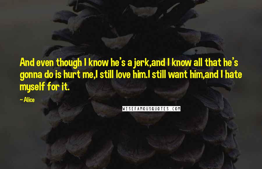 Alice Quotes: And even though I know he's a jerk,and I know all that he's gonna do is hurt me,I still love him.I still want him,and I hate myself for it.