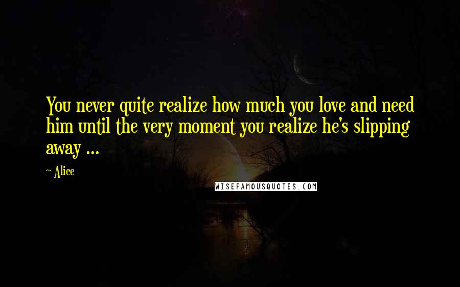Alice Quotes: You never quite realize how much you love and need him until the very moment you realize he's slipping away ...