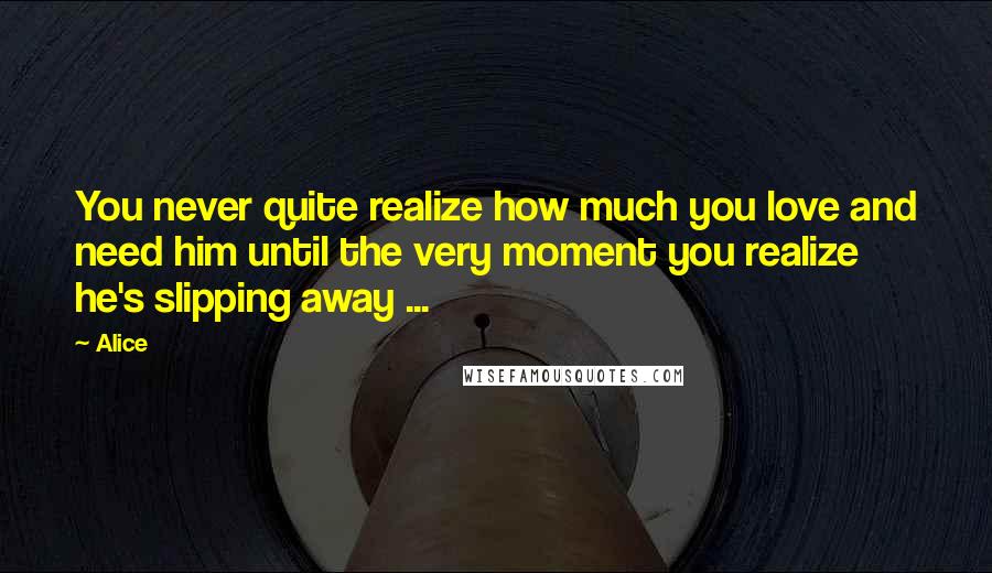 Alice Quotes: You never quite realize how much you love and need him until the very moment you realize he's slipping away ...