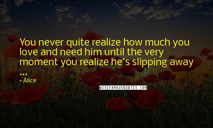 Alice Quotes: You never quite realize how much you love and need him until the very moment you realize he's slipping away ...
