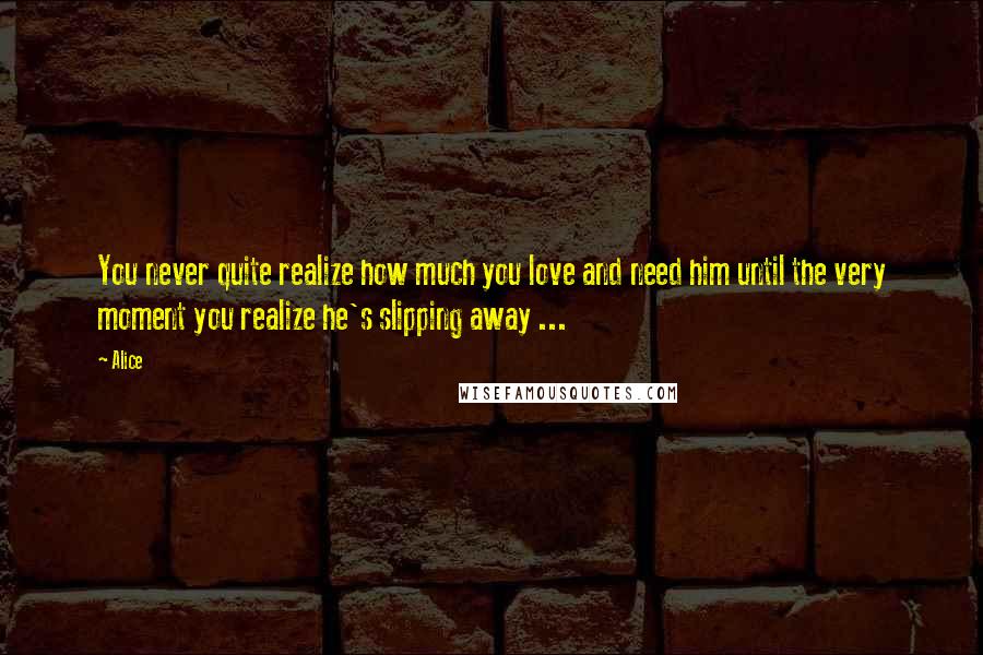 Alice Quotes: You never quite realize how much you love and need him until the very moment you realize he's slipping away ...