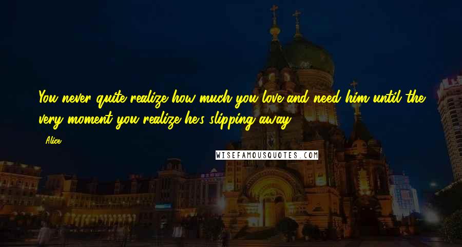 Alice Quotes: You never quite realize how much you love and need him until the very moment you realize he's slipping away ...