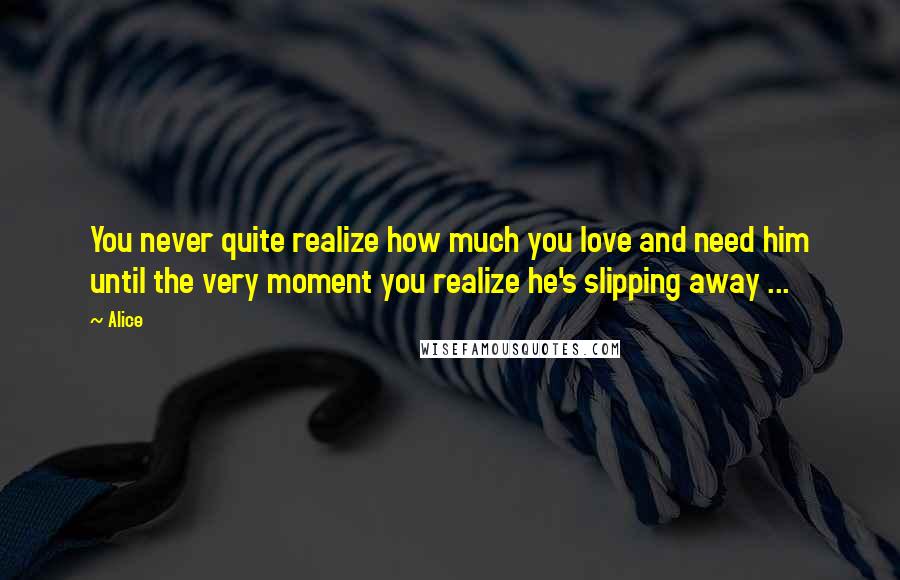 Alice Quotes: You never quite realize how much you love and need him until the very moment you realize he's slipping away ...