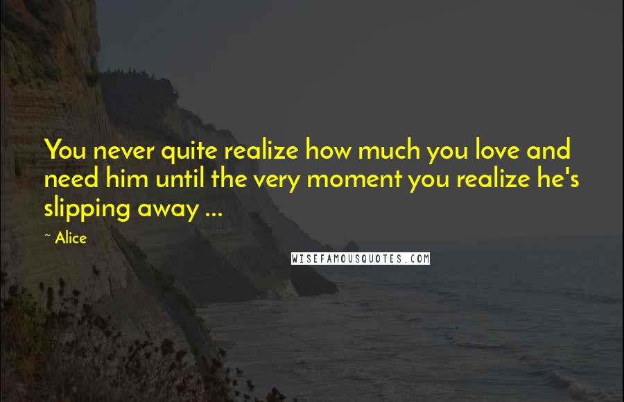 Alice Quotes: You never quite realize how much you love and need him until the very moment you realize he's slipping away ...