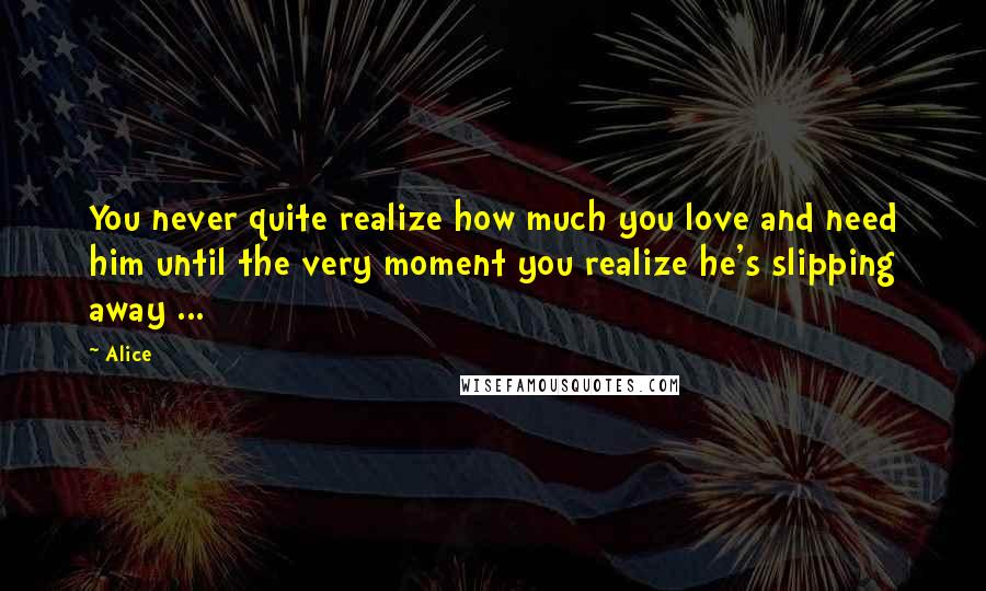 Alice Quotes: You never quite realize how much you love and need him until the very moment you realize he's slipping away ...