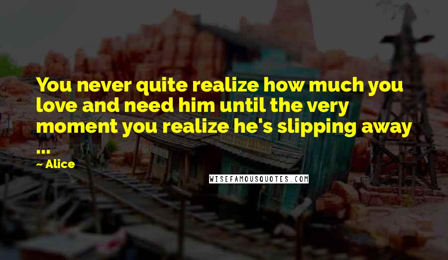 Alice Quotes: You never quite realize how much you love and need him until the very moment you realize he's slipping away ...