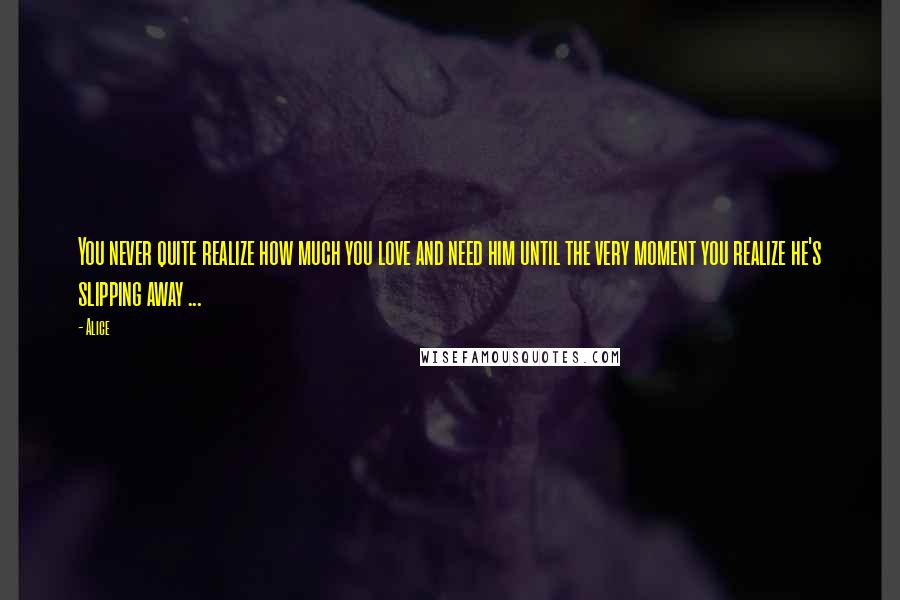 Alice Quotes: You never quite realize how much you love and need him until the very moment you realize he's slipping away ...