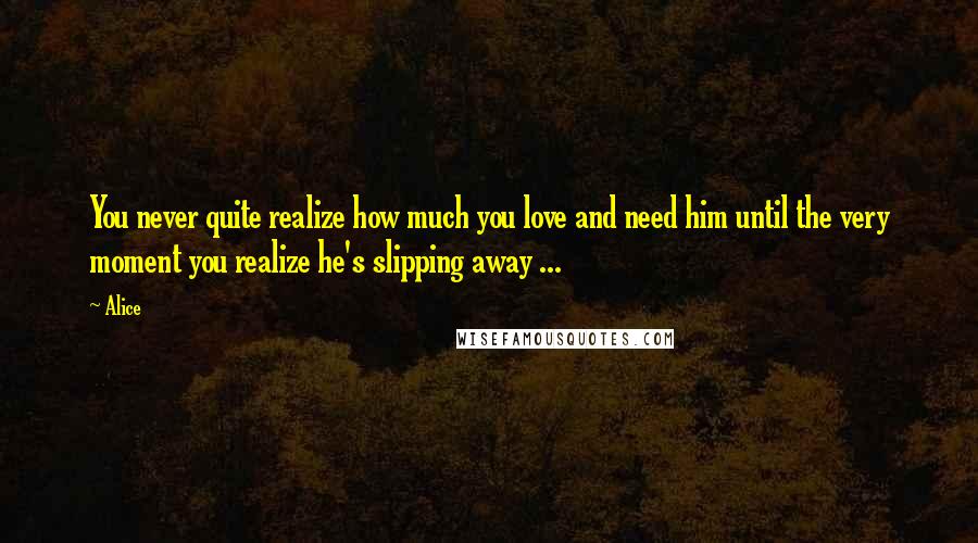 Alice Quotes: You never quite realize how much you love and need him until the very moment you realize he's slipping away ...