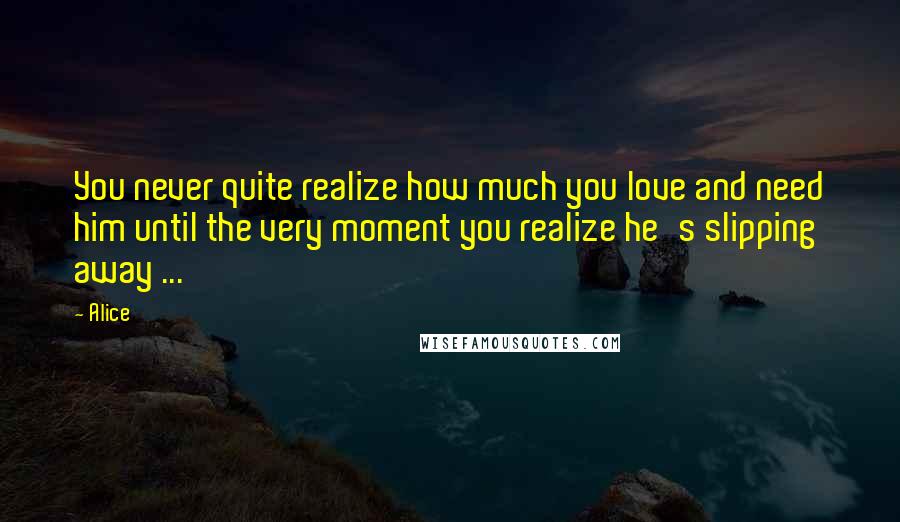 Alice Quotes: You never quite realize how much you love and need him until the very moment you realize he's slipping away ...