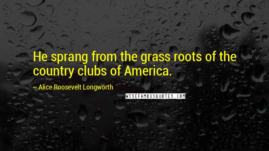 Alice Roosevelt Longworth Quotes: He sprang from the grass roots of the country clubs of America.