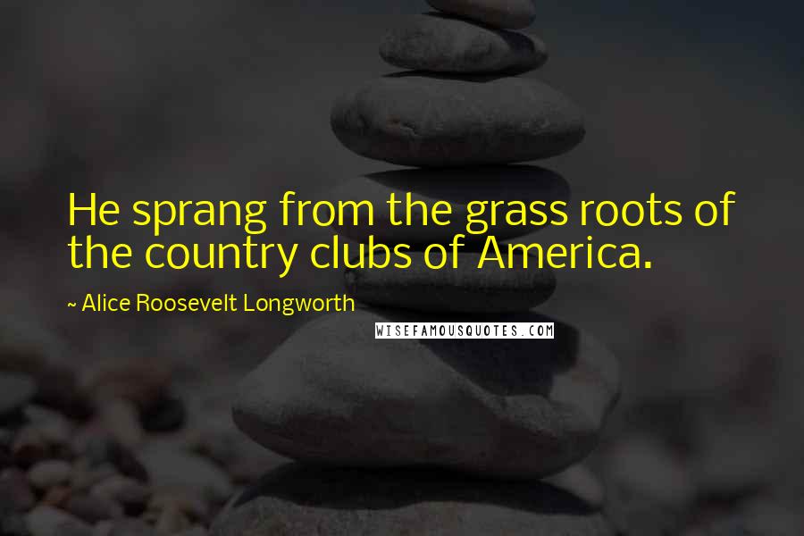 Alice Roosevelt Longworth Quotes: He sprang from the grass roots of the country clubs of America.