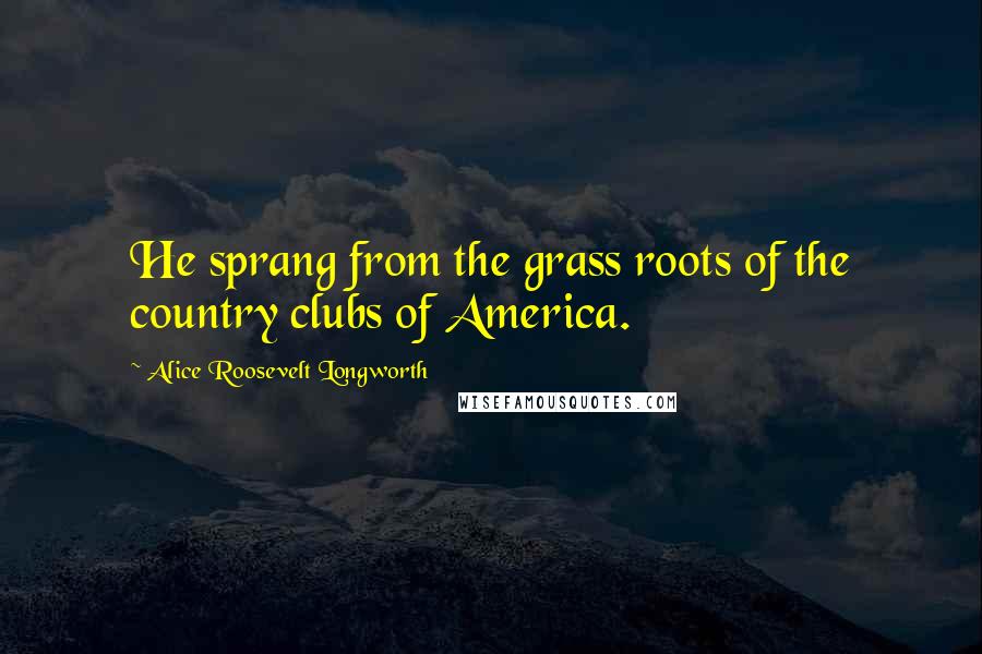 Alice Roosevelt Longworth Quotes: He sprang from the grass roots of the country clubs of America.