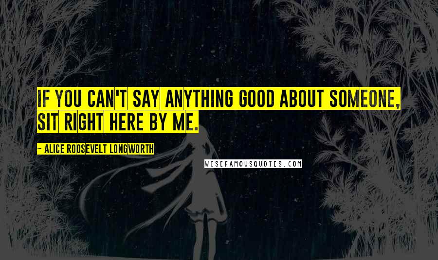 Alice Roosevelt Longworth Quotes: If you can't say anything good about someone, sit right here by me.