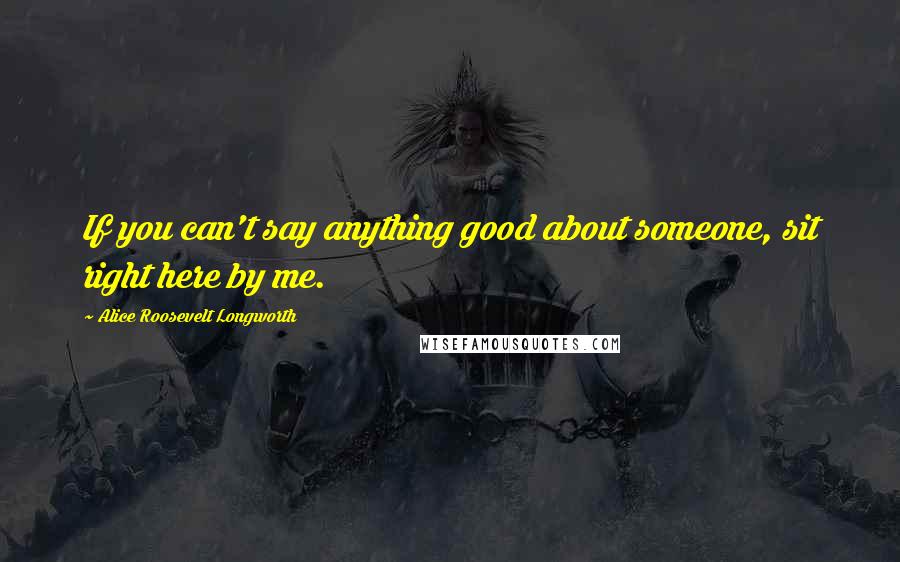 Alice Roosevelt Longworth Quotes: If you can't say anything good about someone, sit right here by me.