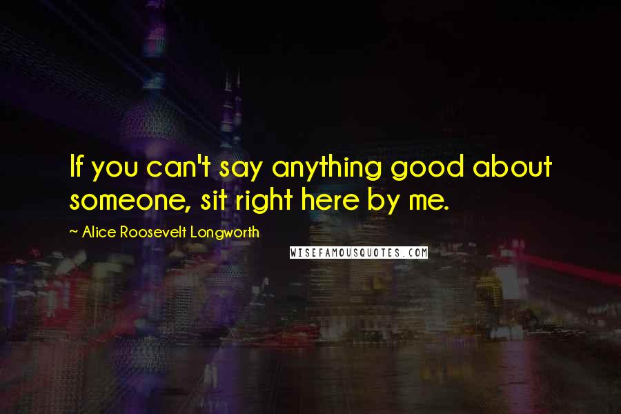 Alice Roosevelt Longworth Quotes: If you can't say anything good about someone, sit right here by me.